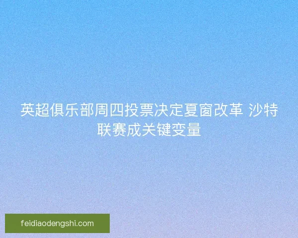 英超俱乐部周四投票决定夏窗改革 沙特联赛成关键变量