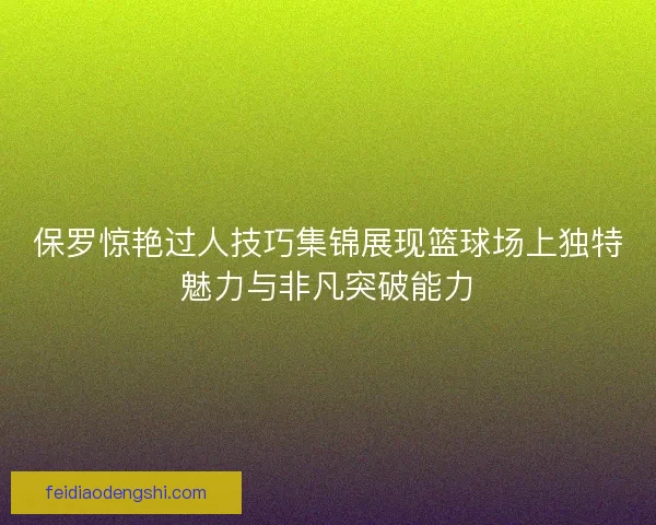 保罗惊艳过人技巧集锦展现篮球场上独特魅力与非凡突破能力