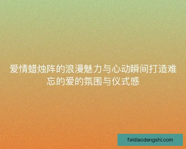 爱情蜡烛阵的浪漫魅力与心动瞬间打造难忘的爱的氛围与仪式感