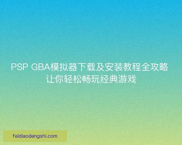 PSP GBA模拟器下载及安装教程全攻略 让你轻松畅玩经典游戏