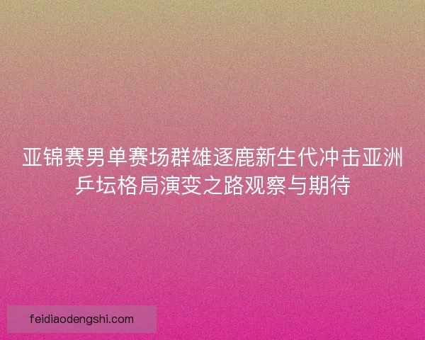 亚锦赛男单赛场群雄逐鹿新生代冲击亚洲乒坛格局演变之路观察与期待 亚锦赛男单赛场群雄逐鹿新生代冲击亚洲乒坛格局演变之路观察与期待