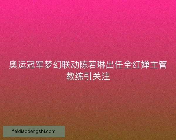 奥运冠军梦幻联动陈若琳出任全红婵主管教练引关注