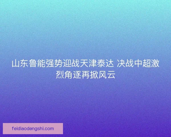 山东鲁能强势迎战天津泰达 决战中超激烈角逐再掀风云