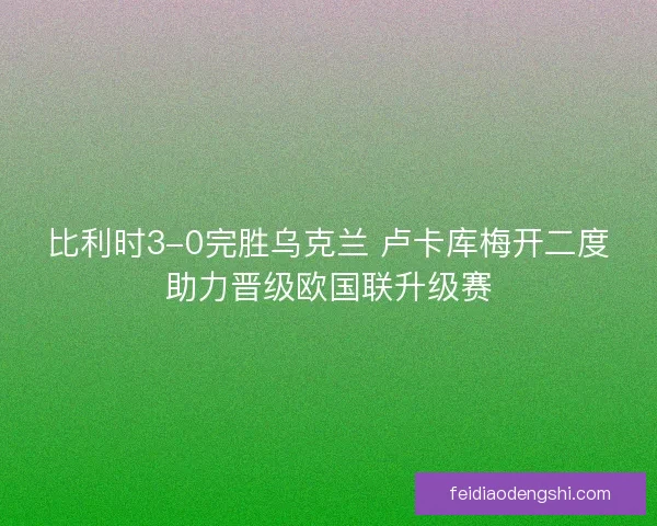比利时3-0完胜乌克兰 卢卡库梅开二度助力晋级欧国联升级赛 比利时3-0完胜乌克兰 卢卡库梅开二度助力晋级欧国联升级赛