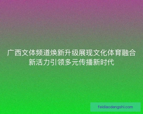 广西文体频道焕新升级展现文化体育融合新活力引领多元传播新时代
