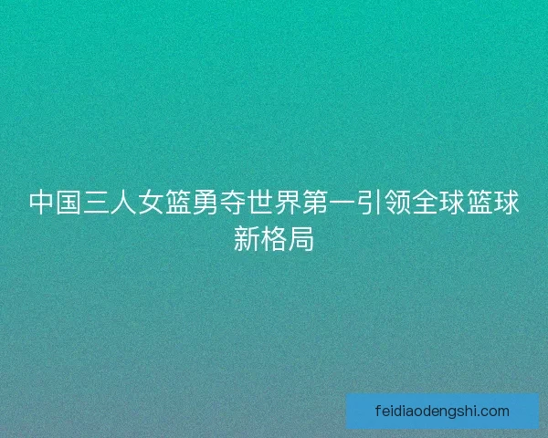 中国三人女篮勇夺世界第一引领全球篮球新格局
