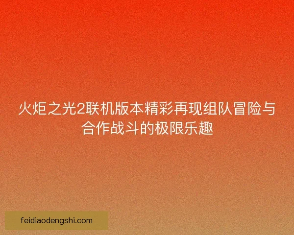 火炬之光2联机版本精彩再现组队冒险与合作战斗的极限乐趣