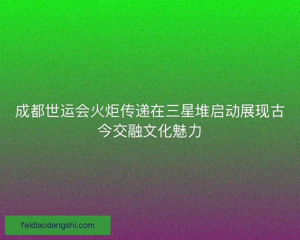 成都世运会火炬传递在三星堆启动展现古今交融文化魅力
