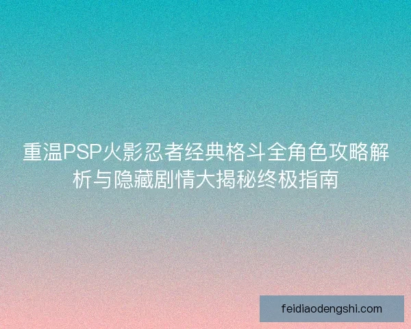 重温PSP火影忍者经典格斗全角色攻略解析与隐藏剧情大揭秘终极指南