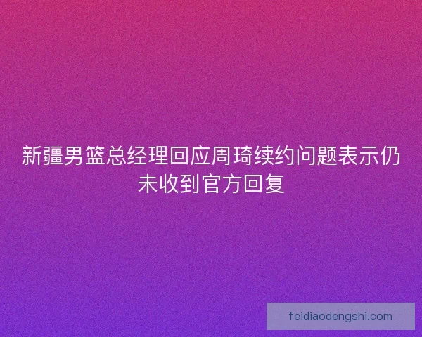 新疆男篮总经理回应周琦续约问题表示仍未收到官方回复 新疆男篮总经理回应周琦续约问题表示仍未收到官方回复