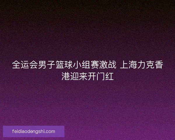 全运会男子篮球小组赛激战 上海力克香港迎来开门红