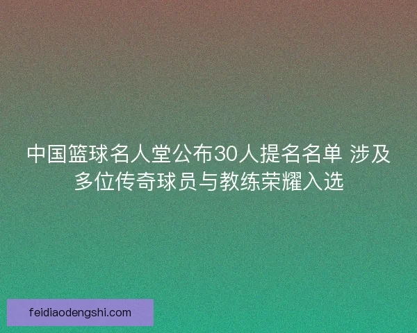 中国篮球名人堂公布30人提名名单 涉及多位传奇球员与教练荣耀入选