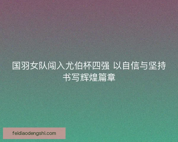 国羽女队闯入尤伯杯四强 以自信与坚持书写辉煌篇章