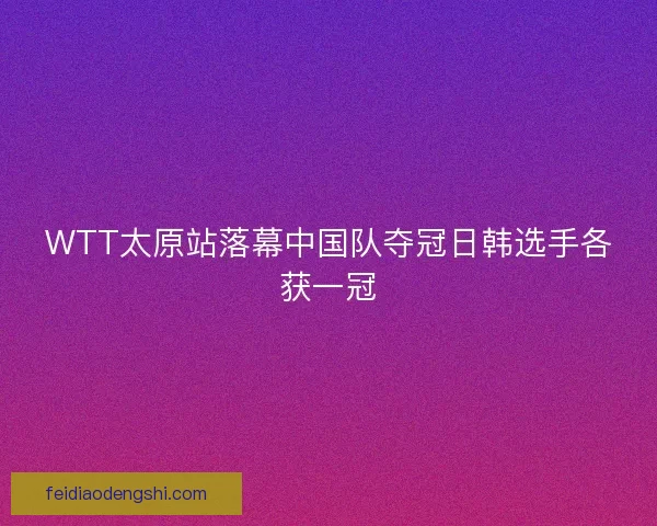 WTT太原站落幕中国队夺冠日韩选手各获一冠