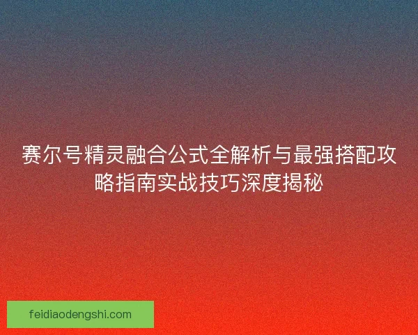赛尔号精灵融合公式全解析与最强搭配攻略指南实战技巧深度揭秘 赛尔号精灵融合公式全解析与最强搭配攻略指南实战技巧深度揭秘